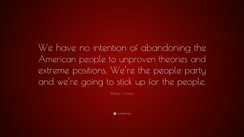 William J. Clinton Quote: “We have no intention of abandoning the American people to unproven theories and extreme positions. We’re the people party and we’re going to stick up for the people.”