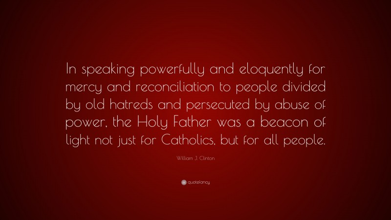 William J. Clinton Quote: “In speaking powerfully and eloquently for mercy and reconciliation to people divided by old hatreds and persecuted by abuse of power, the Holy Father was a beacon of light not just for Catholics, but for all people.”