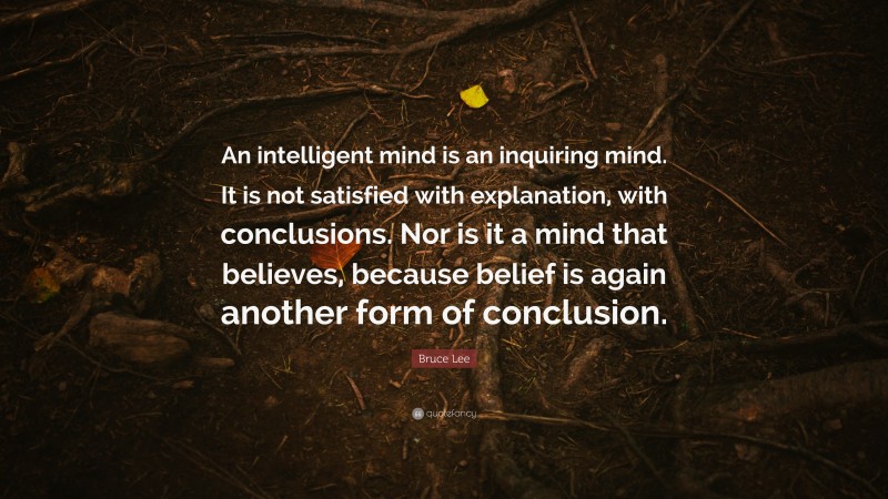 Bruce Lee Quote: “An intelligent mind is an inquiring mind. It is not satisfied with explanation, with conclusions. Nor is it a mind that believes, because belief is again another form of conclusion.”