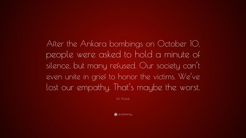 Elif Shafak Quote: “After the Ankara bombings on October 10, people were asked to hold a minute of silence, but many refused. Our society can’t even unite in grief to honor the victims. We’ve lost our empathy. That’s maybe the worst.”
