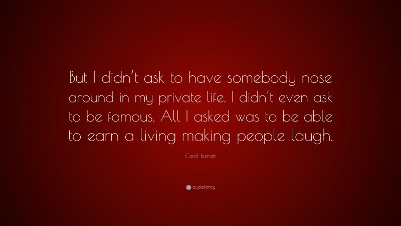 Carol Burnett Quote: “But I didn’t ask to have somebody nose around in my private life. I didn’t even ask to be famous. All I asked was to be able to earn a living making people laugh.”