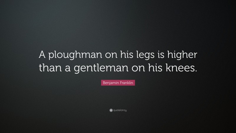 Benjamin Franklin Quote: “A ploughman on his legs is higher than a gentleman on his knees.”
