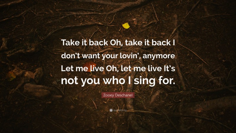 Zooey Deschanel Quote: “Take it back Oh, take it back I don’t want your lovin’, anymore Let me live Oh, let me live It’s not you who I sing for.”