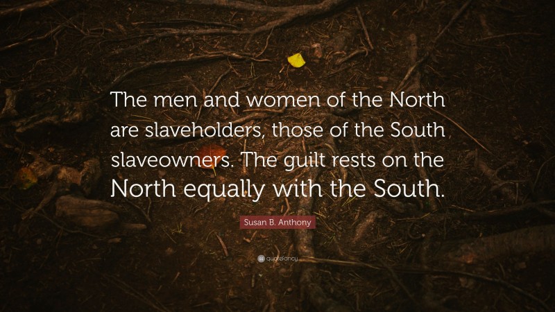 Susan B. Anthony Quote: “The men and women of the North are slaveholders, those of the South slaveowners. The guilt rests on the North equally with the South.”
