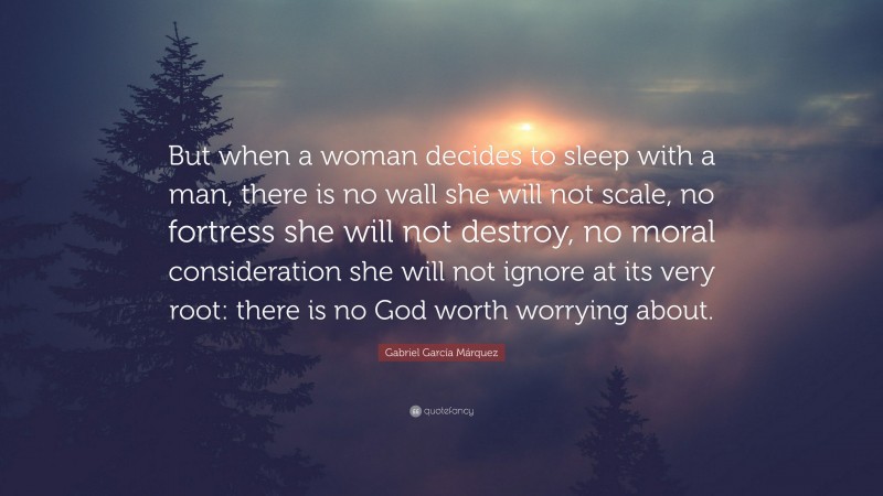 Gabriel Garcí­a Márquez Quote: “But when a woman decides to sleep with a man, there is no wall she will not scale, no fortress she will not destroy, no moral consideration she will not ignore at its very root: there is no God worth worrying about.”