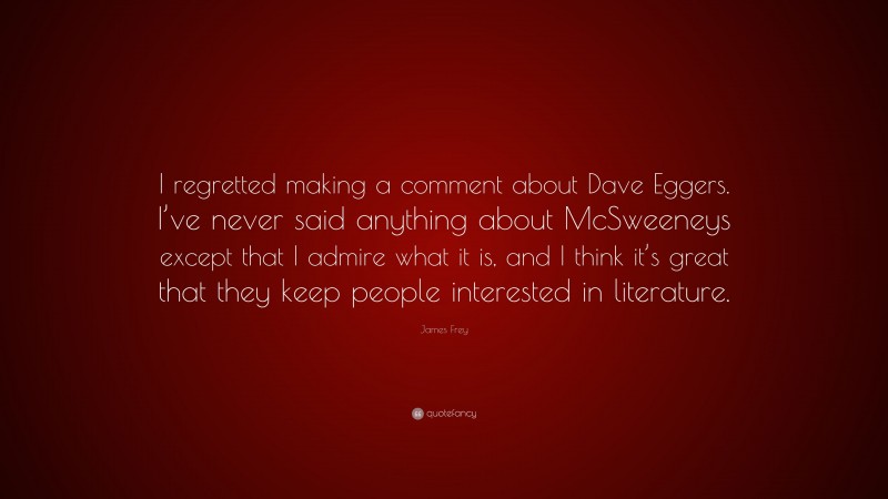 James Frey Quote: “I regretted making a comment about Dave Eggers. I’ve never said anything about McSweeneys except that I admire what it is, and I think it’s great that they keep people interested in literature.”