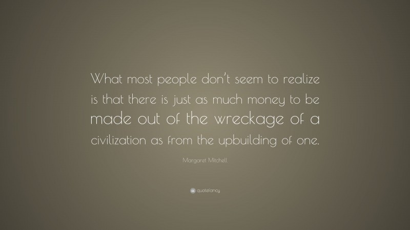 Margaret Mitchell Quote: “What most people don’t seem to realize is that there is just as much money to be made out of the wreckage of a civilization as from the upbuilding of one.”