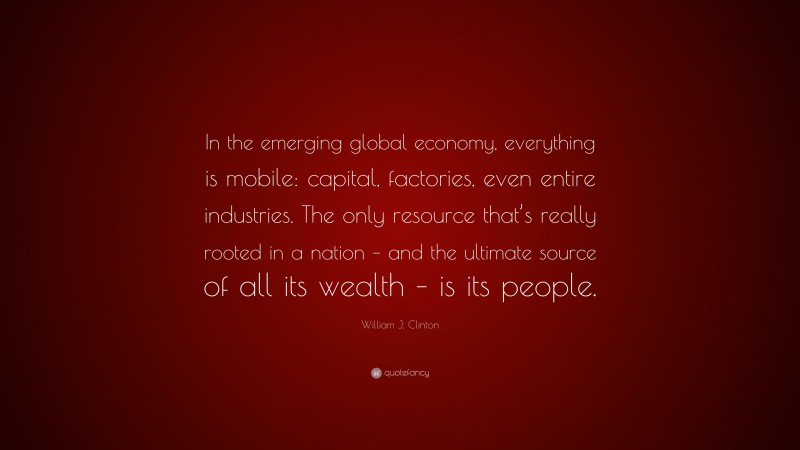 William J. Clinton Quote: “In the emerging global economy, everything is mobile: capital, factories, even entire industries. The only resource that’s really rooted in a nation – and the ultimate source of all its wealth – is its people.”
