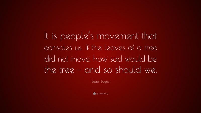 Edgar Degas Quote: “It is people’s movement that consoles us. If the leaves of a tree did not move, how sad would be the tree – and so should we.”