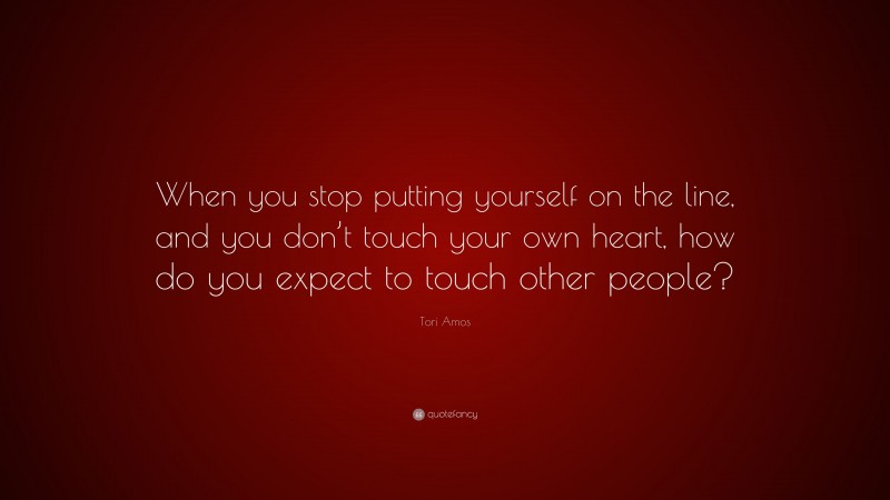 Tori Amos Quote: “When you stop putting yourself on the line, and you don’t touch your own heart, how do you expect to touch other people?”