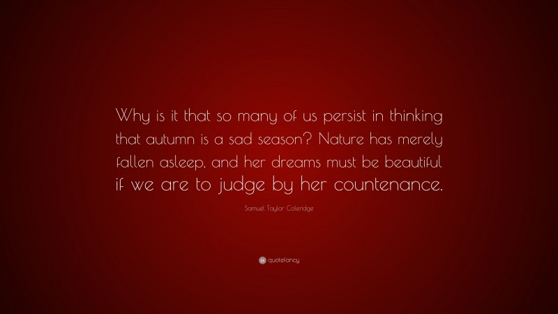 Samuel Taylor Coleridge Quote: “Why is it that so many of us persist in thinking that autumn is a sad season? Nature has merely fallen asleep, and her dreams must be beautiful if we are to judge by her countenance.”