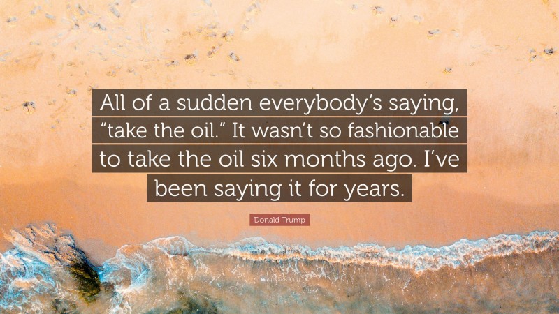 Donald Trump Quote: “All of a sudden everybody’s saying, “take the oil.” It wasn’t so fashionable to take the oil six months ago. I’ve been saying it for years.”