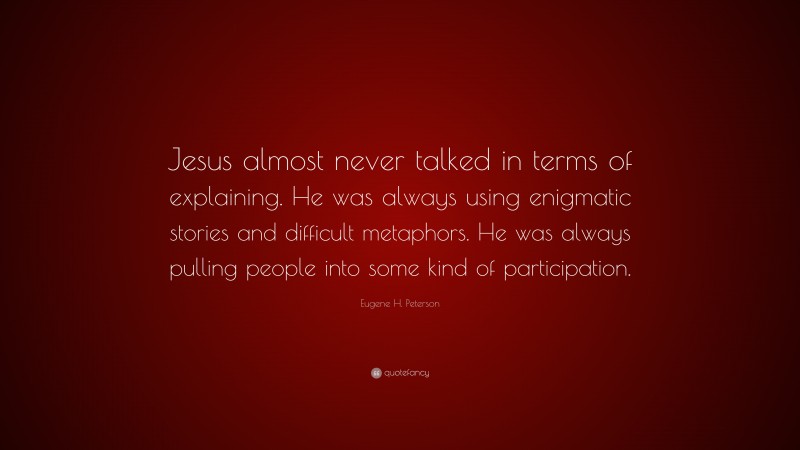Eugene H. Peterson Quote: “Jesus almost never talked in terms of explaining. He was always using enigmatic stories and difficult metaphors. He was always pulling people into some kind of participation.”