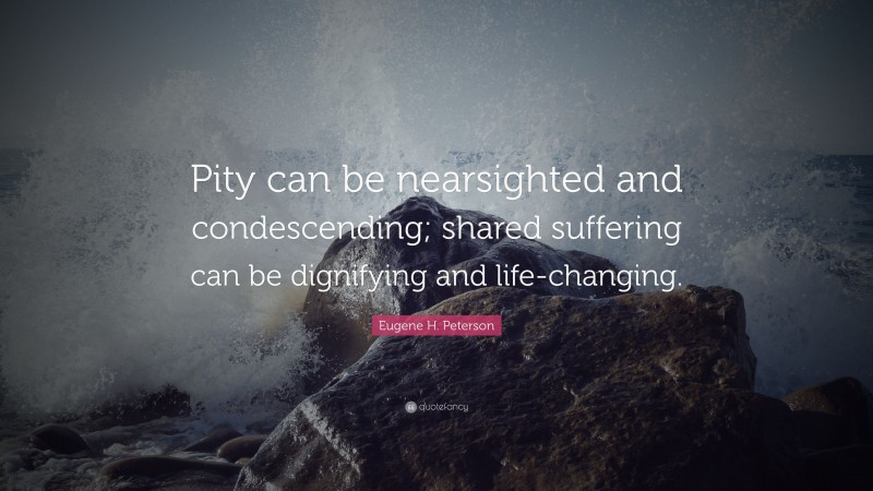 Eugene H. Peterson Quote: “Pity can be nearsighted and condescending; shared suffering can be dignifying and life-changing.”