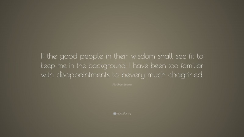 Abraham Lincoln Quote: “If the good people in their wisdom shall see fit to keep me in the background, I have been too familiar with disappointments to bevery much chagrined.”