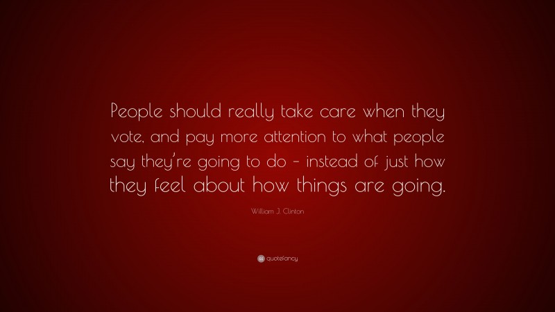 William J. Clinton Quote: “People should really take care when they vote, and pay more attention to what people say they’re going to do – instead of just how they feel about how things are going.”