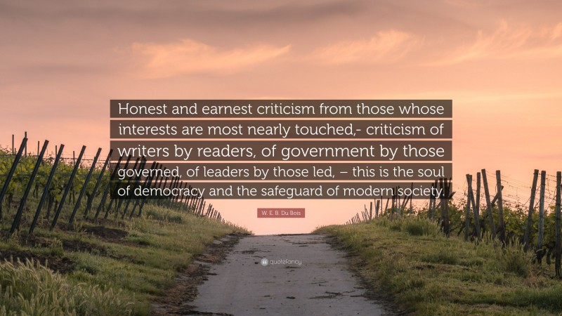 W. E. B. Du Bois Quote: “Honest and earnest criticism from those whose interests are most nearly touched,- criticism of writers by readers, of government by those governed, of leaders by those led, – this is the soul of democracy and the safeguard of modern society.”
