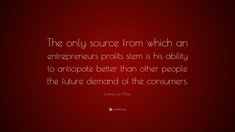 Ludwig von Mises Quote: “The only source from which an entrepreneurs profits stem is his ability to anticipate better than other people the future demand of the consumers.”