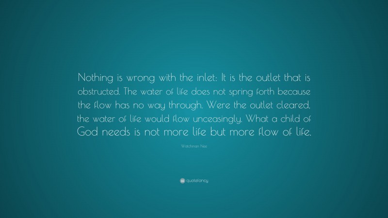 Watchman Nee Quote: “Nothing is wrong with the inlet: It is the outlet that is obstructed. The water of life does not spring forth because the flow has no way through. Were the outlet cleared, the water of life would flow unceasingly. What a child of God needs is not more life but more flow of life.”