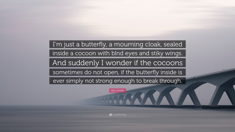 Ally Condie Quote: “I’m just a butterfly, a mourning cloak, sealed inside a cocoon with blnd eyes and stiky wings. And suddenly I wonder if the cocoons sometimes do not open, if the butterfly inside is ever simply not strong enough to break through.”