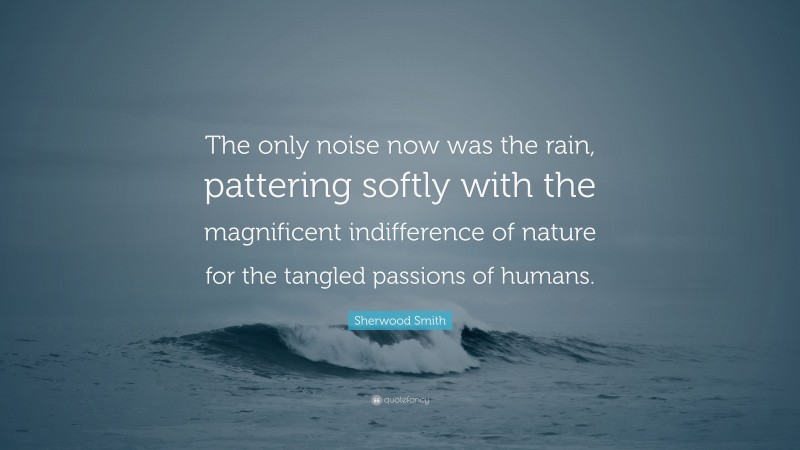 Sherwood Smith Quote: “The only noise now was the rain, pattering softly with the magnificent indifference of nature for the tangled passions of humans.”