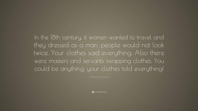 Vivienne Westwood Quote: “In the 18th century, if women wanted to travel and they dressed as a man, people would not look twice. Your clothes said everything. Also there were masters and servants swapping clothes. You could be anything, your clothes told everything!”