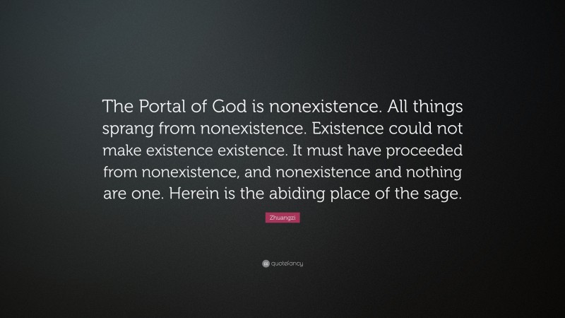 Zhuangzi Quote: “The Portal of God is nonexistence. All things sprang from nonexistence. Existence could not make existence existence. It must have proceeded from nonexistence, and nonexistence and nothing are one. Herein is the abiding place of the sage.”