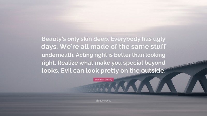 Shannon Delany Quote: “Beauty’s only skin deep. Everybody has ugly days. We’re all made of the same stuff underneath. Acting right is better than looking right. Realize what make you special beyond looks. Evil can look pretty on the outside.”