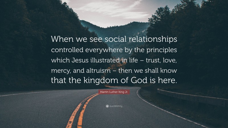 Martin Luther King Jr. Quote: “When we see social relationships controlled everywhere by the principles which Jesus illustrated in life – trust, love, mercy, and altruism – then we shall know that the kingdom of God is here.”