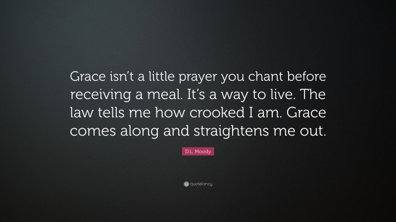 D.L. Moody Quote: “Grace isn’t a little prayer you chant before receiving a meal. It’s a way to live. The law tells me how crooked I am. Grace comes along and straightens me out.”
