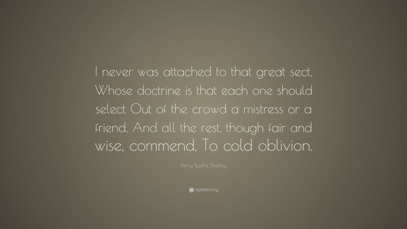 Percy Bysshe Shelley Quote: “I never was attached to that great sect, Whose doctrine is that each one should select Out of the crowd a mistress or a friend, And all the rest, though fair and wise, commend, To cold oblivion.”