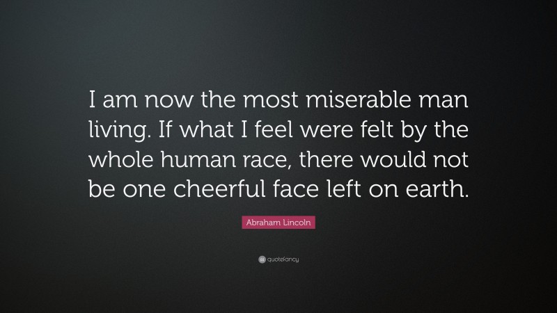 Abraham Lincoln Quote: “I am now the most miserable man living. If what I feel were felt by the whole human race, there would not be one cheerful face left on earth.”