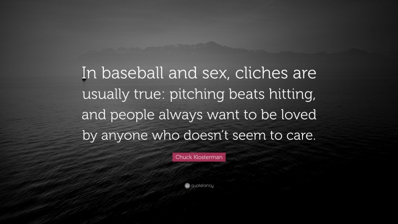 Chuck Klosterman Quote: “In baseball and sex, cliches are usually true: pitching beats hitting, and people always want to be loved by anyone who doesn’t seem to care.”