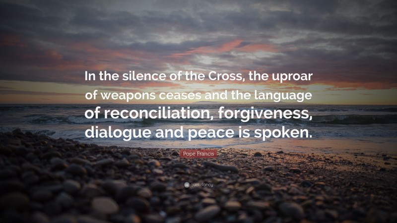 Pope Francis Quote: “In the silence of the Cross, the uproar of weapons ceases and the language of reconciliation, forgiveness, dialogue and peace is spoken.”