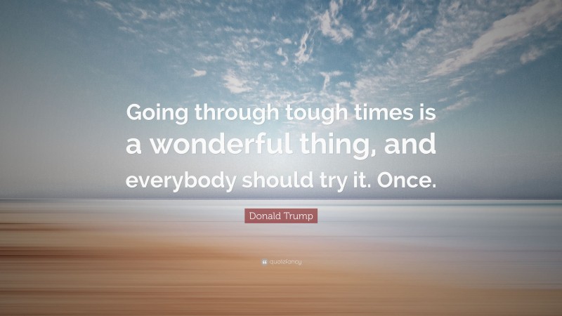 Donald Trump Quote: “Going through tough times is a wonderful thing, and everybody should try it. Once.”