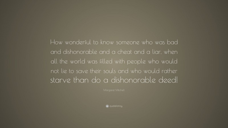 Margaret Mitchell Quote: “How wonderful to know someone who was bad and dishonorable and a cheat and a liar, when all the world was filled with people who would not lie to save their souls and who would rather starve than do a dishonorable deed!”