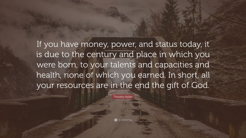 Timothy Keller Quote: “If you have money, power, and status today, it is due to the century and place in which you were born, to your talents and capacities and health, none of which you earned. In short, all your resources are in the end the gift of God.”