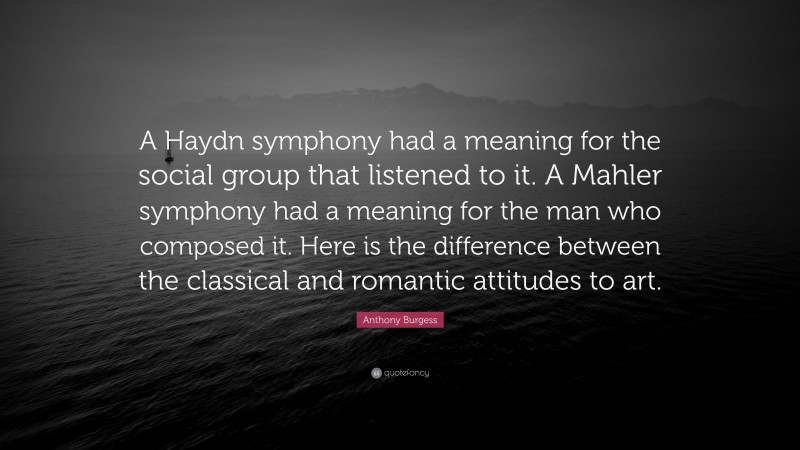 Anthony Burgess Quote: “A Haydn symphony had a meaning for the social group that listened to it. A Mahler symphony had a meaning for the man who composed it. Here is the difference between the classical and romantic attitudes to art.”