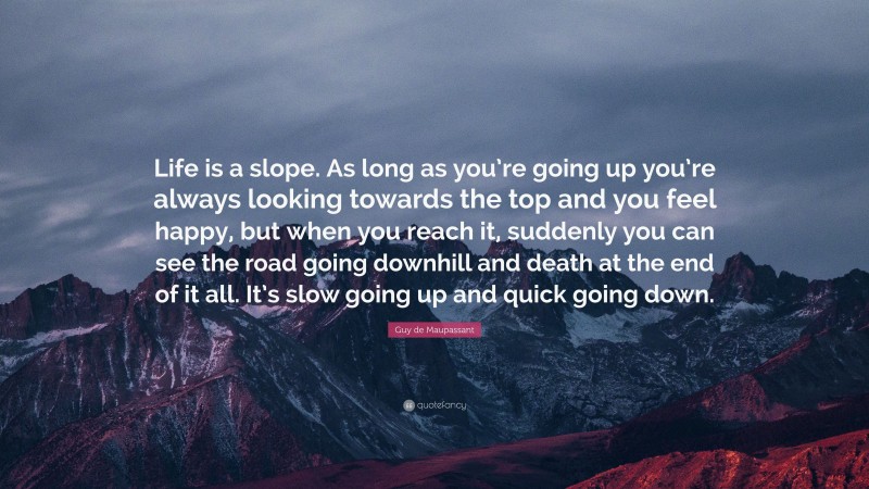 Guy de Maupassant Quote: “Life is a slope. As long as you’re going up you’re always looking towards the top and you feel happy, but when you reach it, suddenly you can see the road going downhill and death at the end of it all. It’s slow going up and quick going down.”