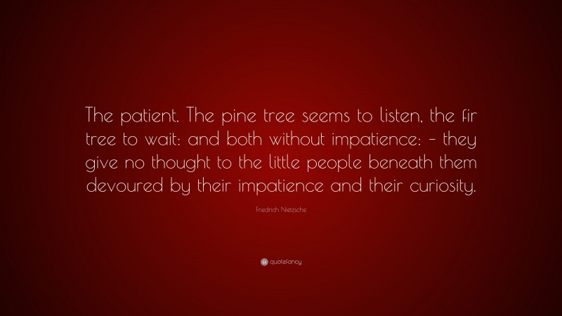 Friedrich Nietzsche Quote: “The patient. The pine tree seems to listen, the fir tree to wait: and both without impatience: – they give no thought to the little people beneath them devoured by their impatience and their curiosity.”