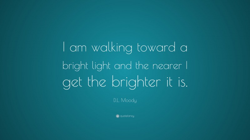 D.L. Moody Quote: “I am walking toward a bright light and the nearer I get the brighter it is.”