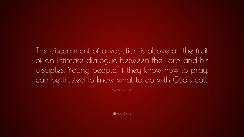 Pope Benedict XVI Quote: “The discernment of a vocation is above all the fruit of an intimate dialogue between the Lord and his disciples. Young people, if they know how to pray, can be trusted to know what to do with God’s call.”