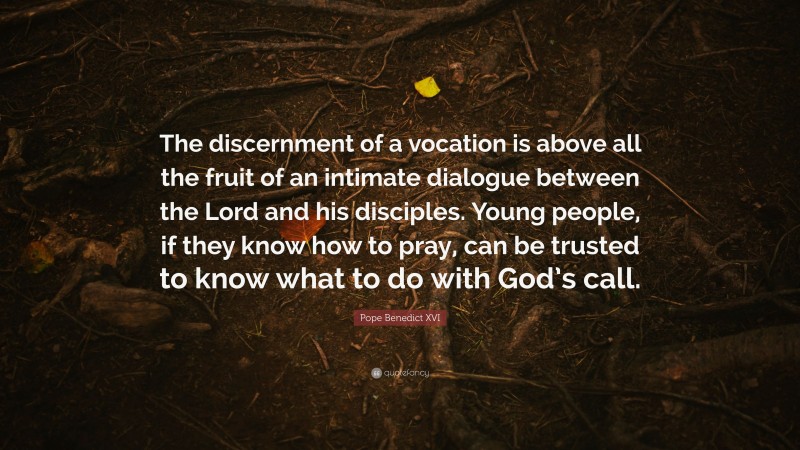 Pope Benedict XVI Quote: “The discernment of a vocation is above all the fruit of an intimate dialogue between the Lord and his disciples. Young people, if they know how to pray, can be trusted to know what to do with God’s call.”