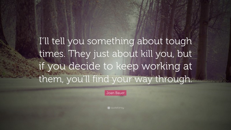 Joan Bauer Quote: “I’ll tell you something about tough times. They just about kill you, but if you decide to keep working at them, you’ll find your way through.”