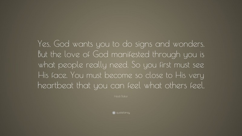 Heidi Baker Quote: “Yes, God wants you to do signs and wonders. But the love of God manifested through you is what people really need. So you first must see His face. You must become so close to His very heartbeat that you can feel what others feel.”