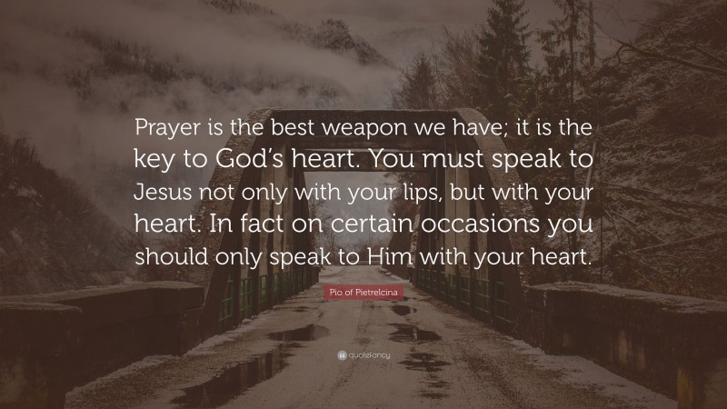 Pio of Pietrelcina Quote: “Prayer is the best weapon we have; it is the key to God’s heart. You must speak to Jesus not only with your lips, but with your heart. In fact on certain occasions you should only speak to Him with your heart.”