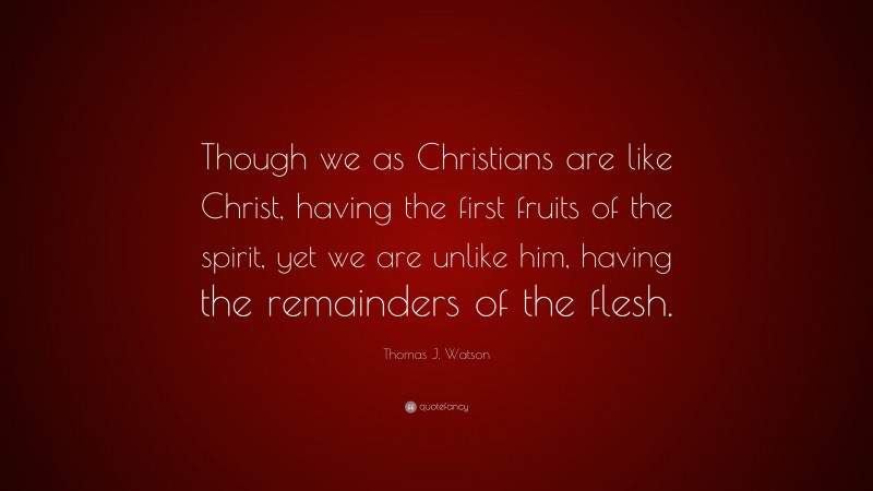 Thomas J. Watson Quote: “Though we as Christians are like Christ, having the first fruits of the spirit, yet we are unlike him, having the remainders of the flesh.”