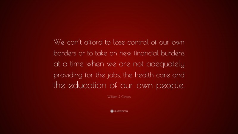 William J. Clinton Quote: “We can’t afford to lose control of our own borders or to take on new financial burdens at a time when we are not adequately providing for the jobs, the health care and the education of our own people.”