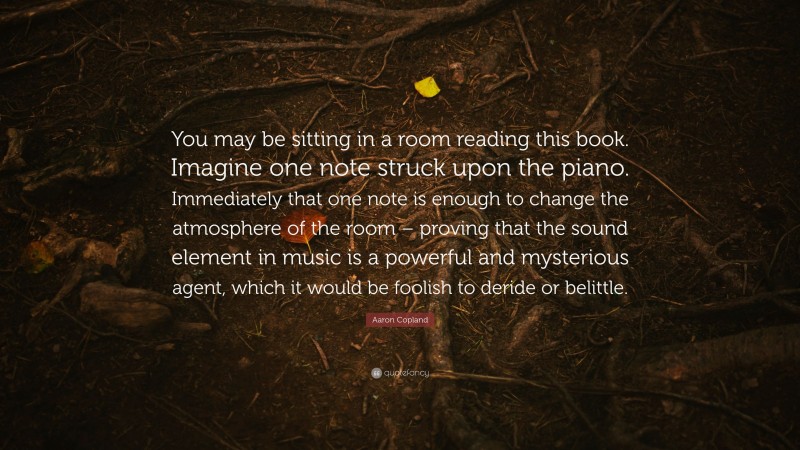 Aaron Copland Quote: “You may be sitting in a room reading this book. Imagine one note struck upon the piano. Immediately that one note is enough to change the atmosphere of the room – proving that the sound element in music is a powerful and mysterious agent, which it would be foolish to deride or belittle.”