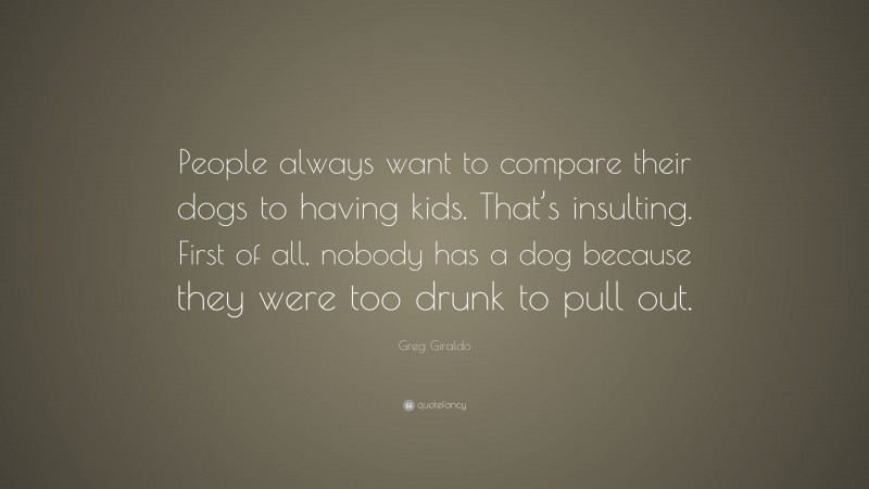 Greg Giraldo Quote: “People always want to compare their dogs to having kids. That’s insulting. First of all, nobody has a dog because they were too drunk to pull out.”